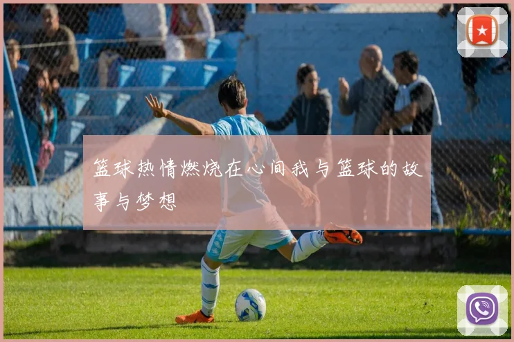 篮球热情燃烧在心间我与篮球的故事与梦想