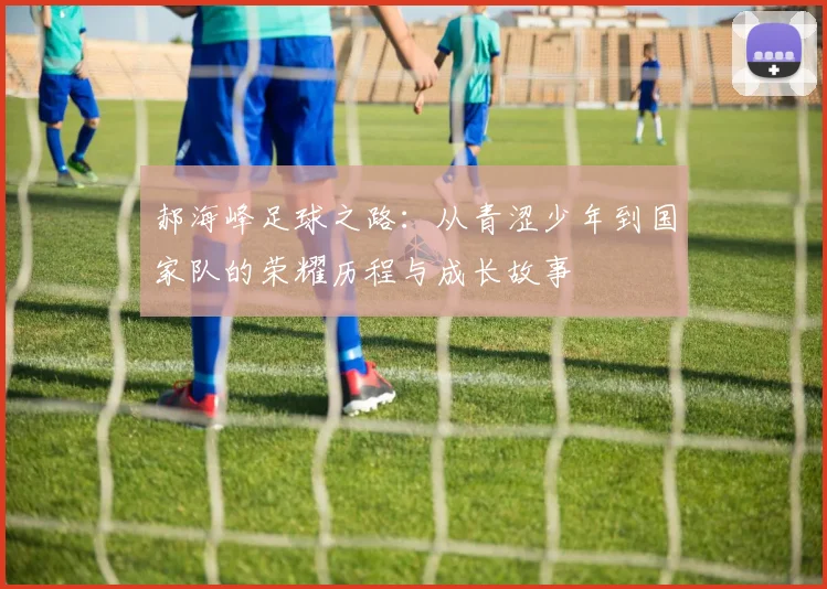 郝海峰足球之路：从青涩少年到国家队的荣耀历程与成长故事