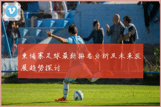 柬埔寨足球最新排名分析及未来发展趋势探讨