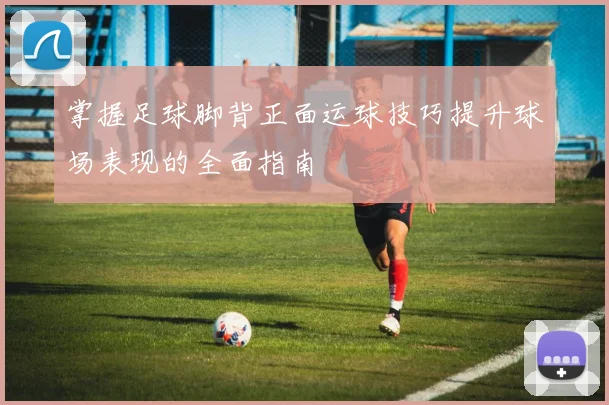 掌握足球脚背正面运球技巧提升球场表现的全面指南