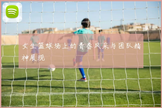 女生篮球场上的青春风采与团队精神展现