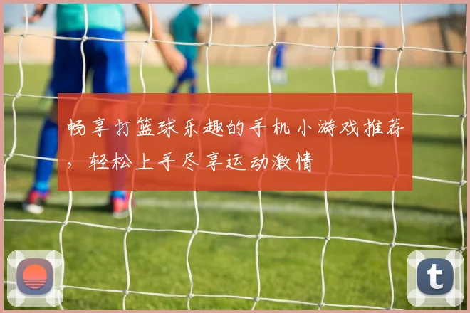畅享打篮球乐趣的手机小游戏推荐，轻松上手尽享运动激情