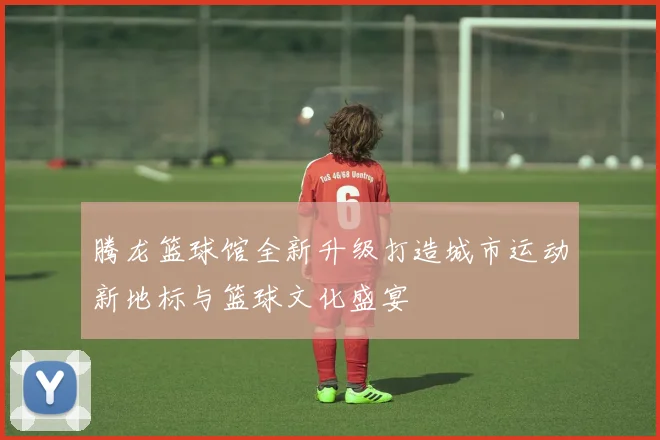 腾龙篮球馆全新升级打造城市运动新地标与篮球文化盛宴