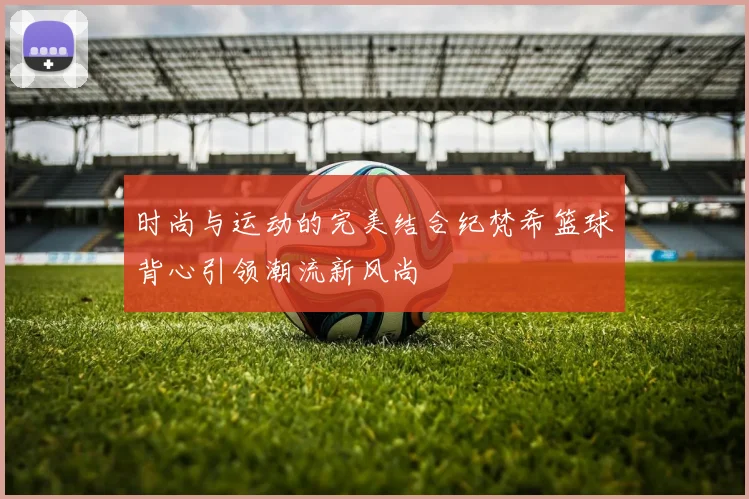 时尚与运动的完美结合纪梵希篮球背心引领潮流新风尚